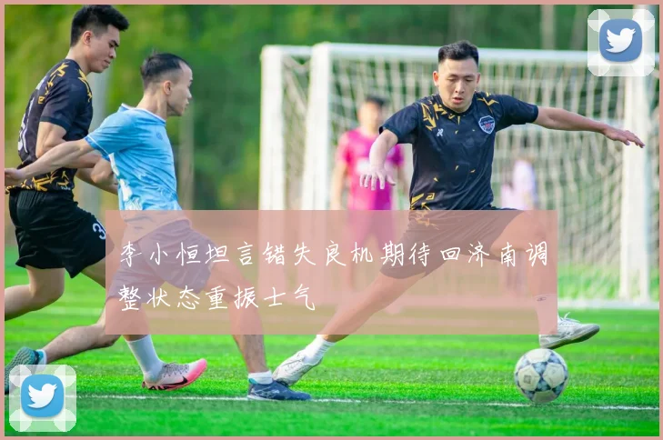 李小恒坦言错失良机期待回济南调整状态重振士气