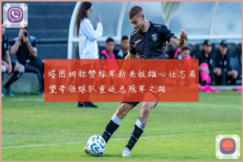 塔图姆称赞绿军新老板雄心壮志渴望带领球队重返总冠军之路