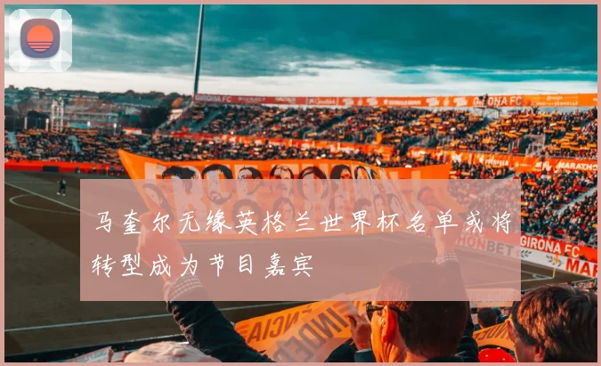 马奎尔无缘英格兰世界杯名单或将转型成为节目嘉宾