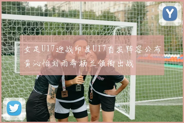 女足U17迎战印度U17首发阵容公布黄沁怡刘雨希杨兰领衔出战