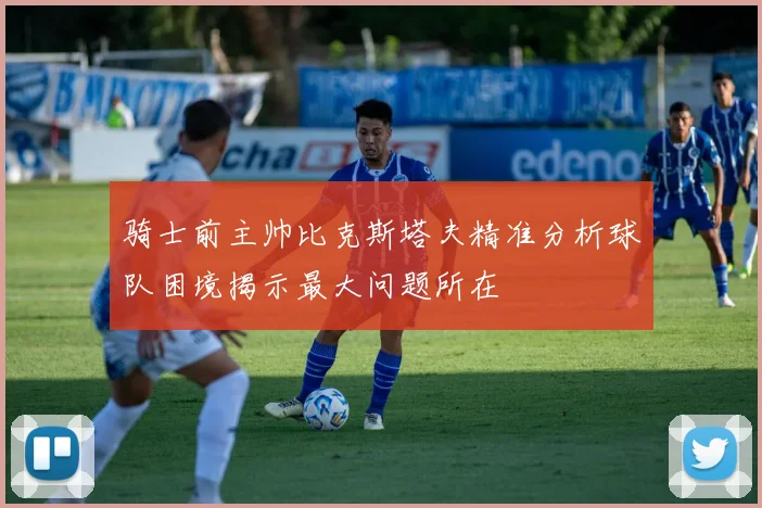 骑士前主帅比克斯塔夫精准分析球队困境揭示最大问题所在
