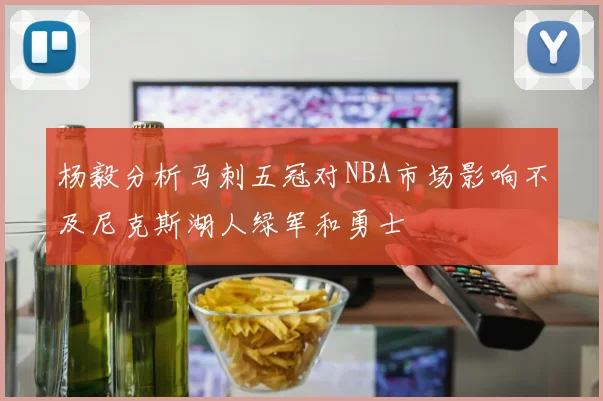 杨毅分析马刺五冠对NBA市场影响不及尼克斯湖人绿军和勇士