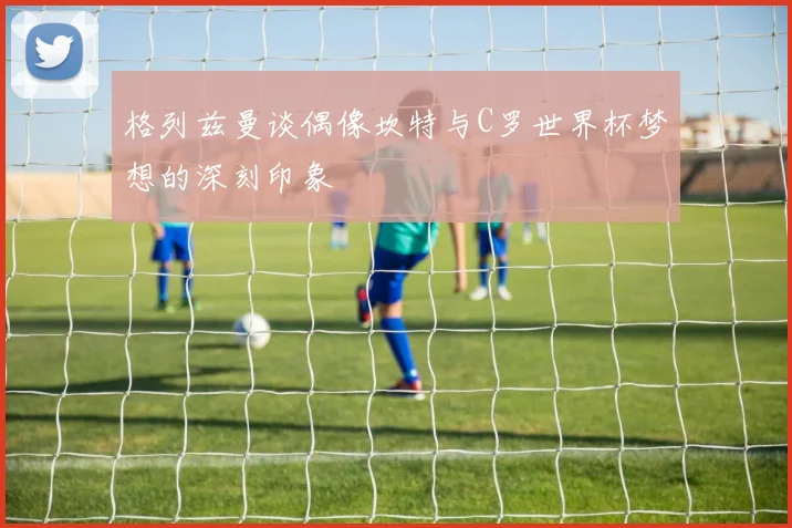 格列兹曼谈偶像坎特与C罗世界杯梦想的深刻印象