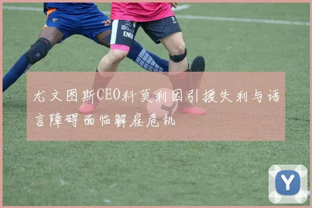尤文图斯CEO科莫利因引援失利与语言障碍面临解雇危机