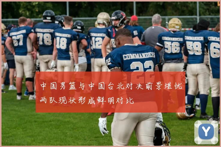 中国男篮与中国台北对决前景堪忧两队现状形成鲜明对比