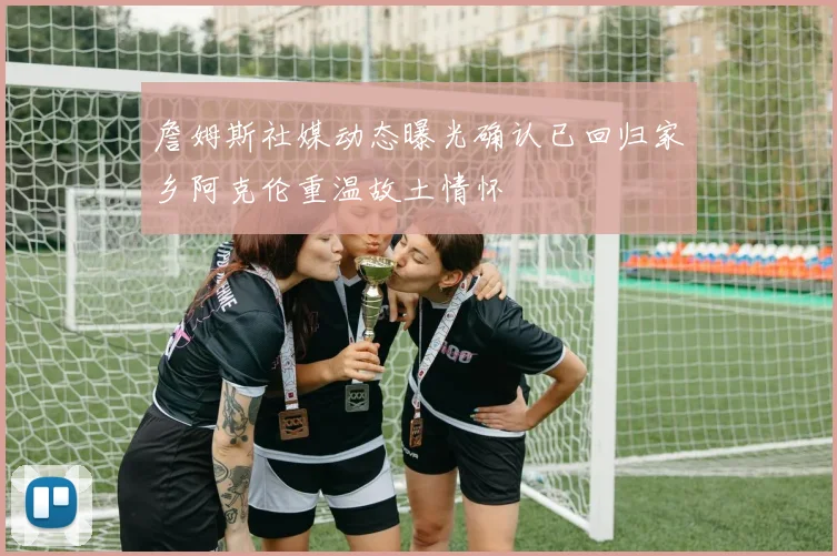 詹姆斯社媒动态曝光确认已回归家乡阿克伦重温故土情怀