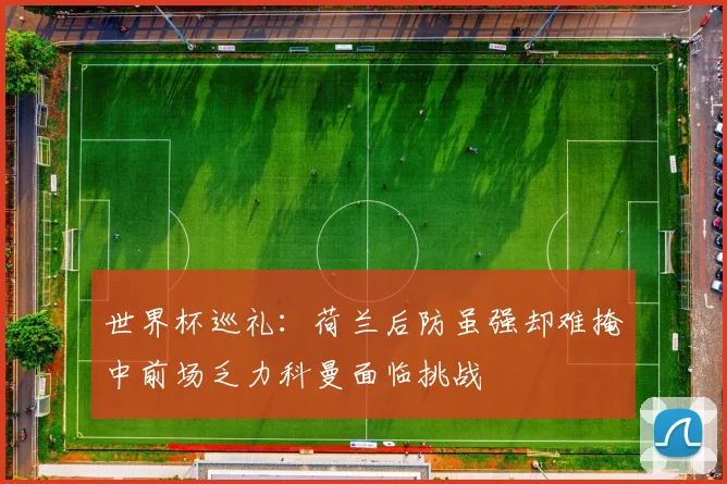 世界杯巡礼：荷兰后防虽强却难掩中前场乏力科曼面临挑战