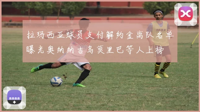 拉玛西亚球员支付解约金离队名单曝光奥纳纳吉乌莫里巴等人上榜