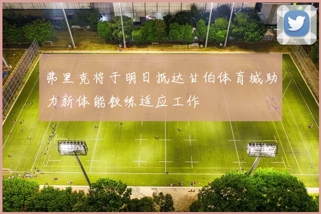 弗里克将于明日抵达甘伯体育城助力新体能教练适应工作