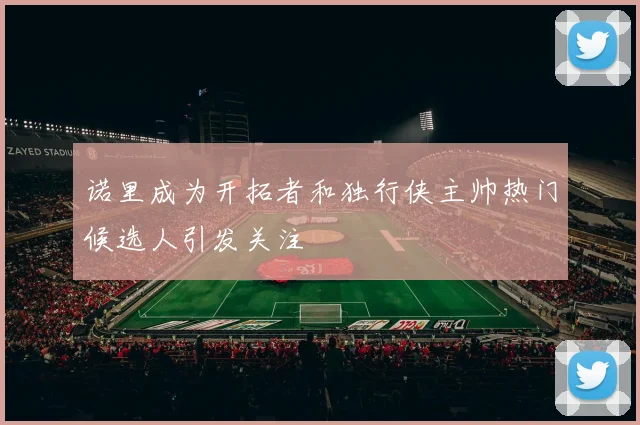 诺里成为开拓者和独行侠主帅热门候选人引发关注