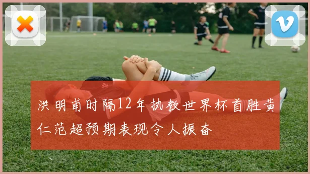 洪明甫时隔12年执教世界杯首胜黄仁范超预期表现令人振奋