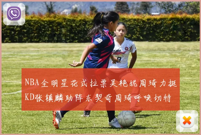 NBA全明星花式拉票吴艳妮周琦力挺KD张镇麟助阵东契奇周琦呼唤切特共襄盛举