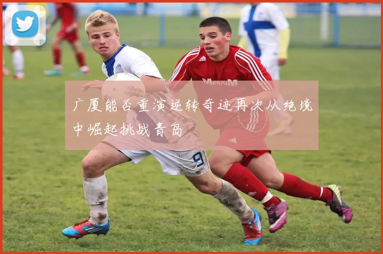 广厦能否重演逆转奇迹再次从绝境中崛起挑战青岛