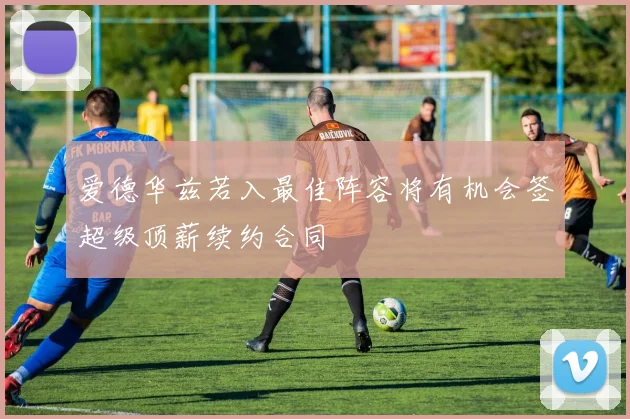 爱德华兹若入最佳阵容将有机会签超级顶薪续约合同