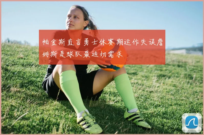 帕金斯直言勇士休赛期运作失误詹姆斯是球队最迫切需求