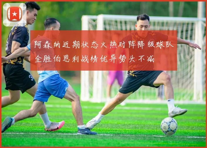 阿森纳近期状态火热对阵降级球队全胜伯恩利战绩优异势头不减
