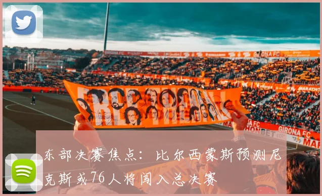 东部决赛焦点：比尔西蒙斯预测尼克斯或76人将闯入总决赛