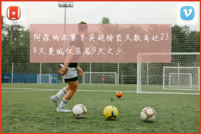 阿森纳本赛季英超榜首天数高达238天曼城仅屈居9天之少
