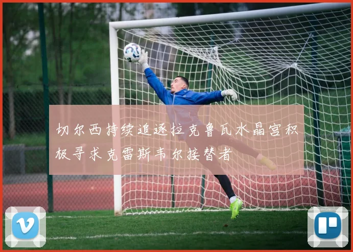 切尔西持续追逐拉克鲁瓦水晶宫积极寻求克雷斯韦尔接替者