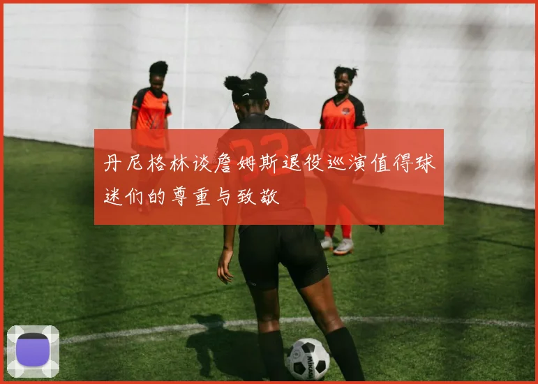 丹尼格林谈詹姆斯退役巡演值得球迷们的尊重与致敬