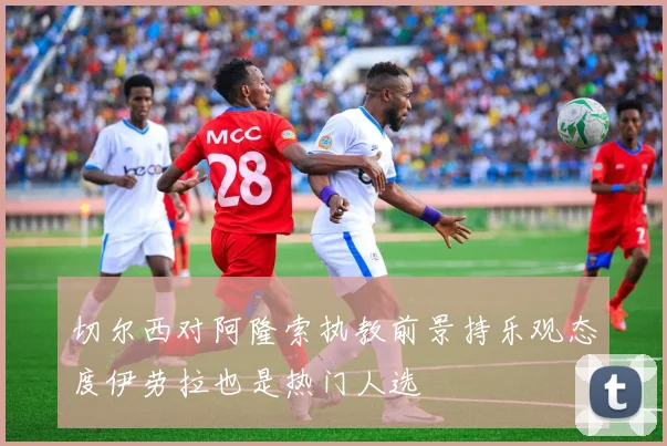 切尔西对阿隆索执教前景持乐观态度伊劳拉也是热门人选