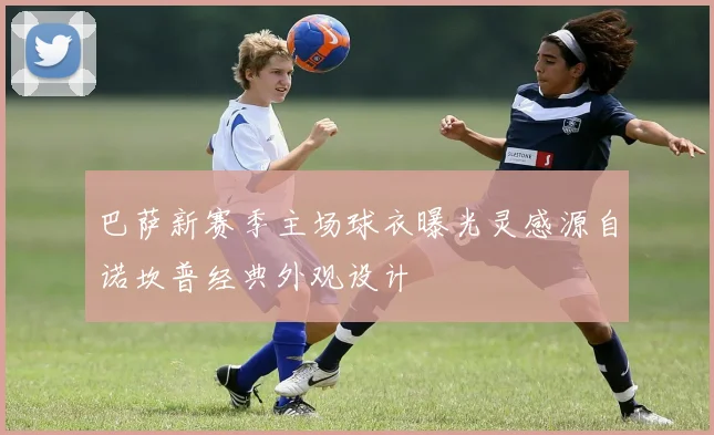 巴萨新赛季主场球衣曝光灵感源自诺坎普经典外观设计