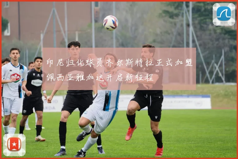 印尼归化球员齐尔斯特拉正式加盟佩西亚雅加达开启新征程