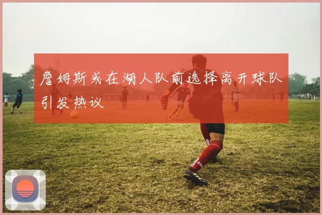 詹姆斯或在湖人队前选择离开球队引发热议