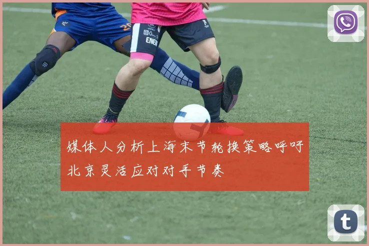 媒体人分析上海末节轮换策略呼吁北京灵活应对对手节奏