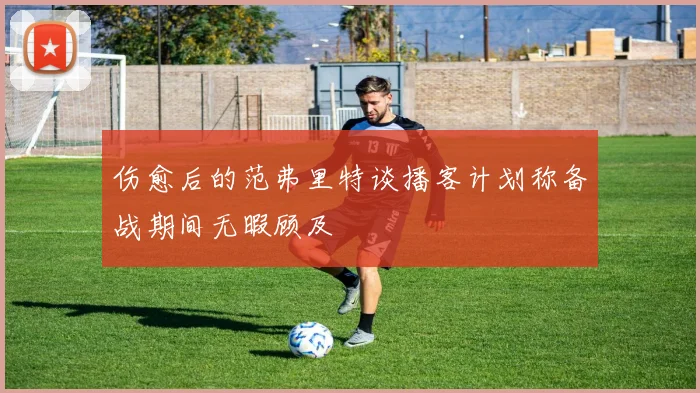 伤愈后的范弗里特谈播客计划称备战期间无暇顾及