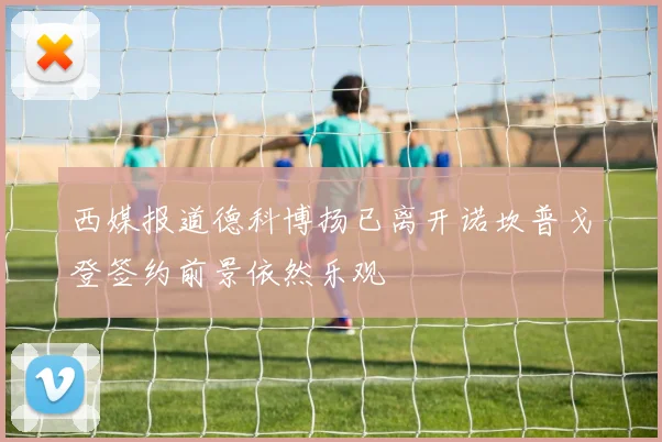 西媒报道德科博扬已离开诺坎普戈登签约前景依然乐观